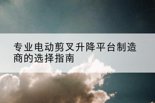 霍州电动剪叉升降平台厂家-专业电动剪叉升降平台制造商的选择指南