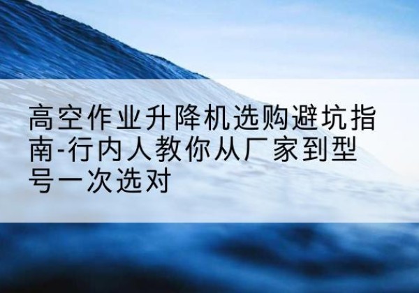 霍州升降平台厂家-高空作业升降机选购避坑指南-行内人教你从厂家到型号一次选对