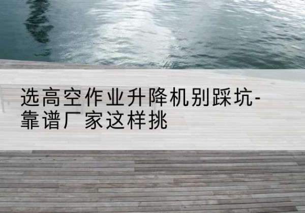 霍州剪叉式升降机厂家-选高空作业升降机别踩坑-靠谱厂家这样挑