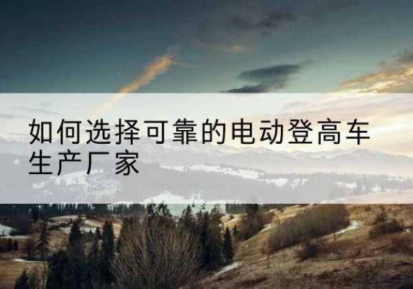 霍州电动登高车厂家-如何选择可靠的电动登高车生产厂家