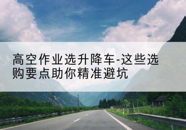 霍州升降车厂家-高空作业选升降车-这些选购要点助你*避坑