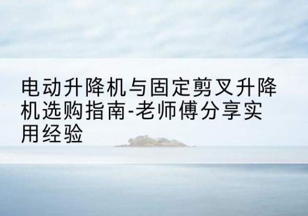 霍州电动升降机怎么选-电动升降机与固定剪叉升降机选购指南-老师傅分享实用经验
