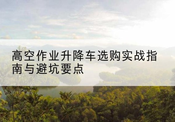 霍州升降车怎么选-高空作业升降车选购实战指南与避坑要点