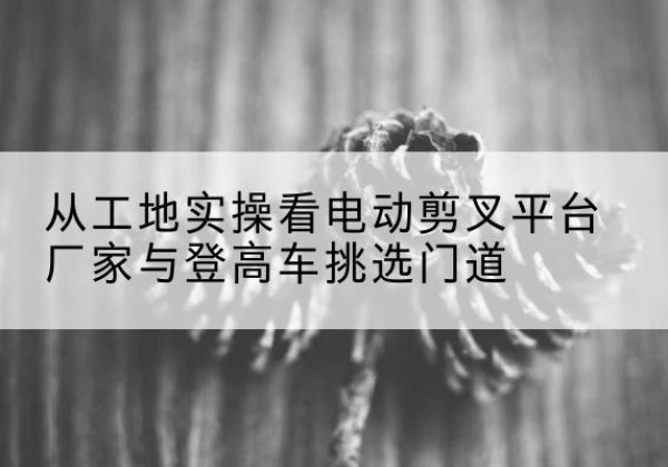 霍州电动剪叉升降平台厂家-从工地实操看电动剪叉平台厂家与登高车挑选门道